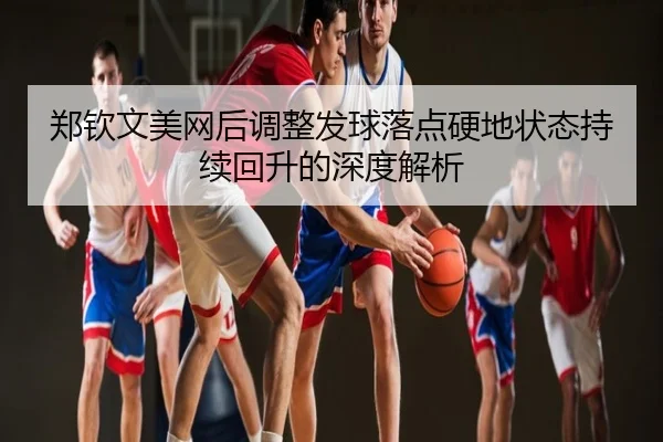 郑钦文美网后调整发球落点硬地状态持续回升的深度解析